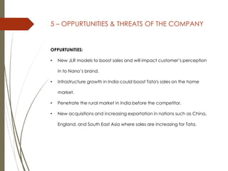 5 – OPPURTUNITIES & THREATS OF THE COMPANY
OPPURTUNITIES:
• New JLR models to boost sales and will impact customer’s perception
in to Nano’s brand.
• Infrastructure growth in India could boost Tata's sales on the home
market.
• Penetrate the rural market in India before the competitor.
• New acquisitions and increasing exportation in nations such as China,
England, and South East Asia where sales are increasing for Tata.
 