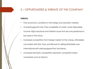 5 – OPPURTUNITIES & THREATS OF THE COMPANY
THREATS:
• Poor economic conditions in the foreign and domestic markets.
• A lowering growth rate, Poor availability of credit, Lower disposable
income, High fuel prices and Inflation issues that are only predicted to
be worse in the future.
• Increased competition from foreign market (in the cheap, affordable
car market with GM, Ford, and Renault to selling affordable cars
international with well-equipped than the Nano).
• Increased domestic competition (domestic competitor Indian
companies such as Maruti ).
 