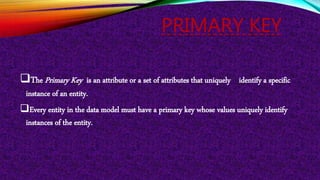 PRIMARY KEY
The Primary Key is an attribute or a set of attributes that uniquely identify a specific
instance of an entity.
Every entity in the data model must have a primary key whose values uniquely identify
instances of the entity.
 
