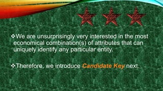 We are unsurprisingly very interested in the most
economical combination(s) of attributes that can
uniquely identify any particular entity.
Therefore, we introduce Candidate Key next.
 