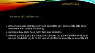 CANDIDATE KEY
While most entity sets have only one candidate key, some entity sets could
have more than one candidate key.
Candidate key could have more than one attributes.
In building a database in a database software, the software will only allow to
use one candidate key to be the unique identifier of an entity for an entity set.
Properties of Candidate Key…..
 