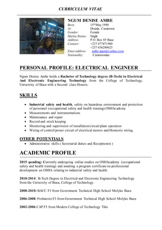 PERSONAL PROFILE: ELECTRICAL ENGINEER
Ngum Denise Ambe holds a Bachelor of Technology degree (B-Tech) in Electrical
And Electronic Engineering Technology from the College of Technology,
University of Buea with a Second class Honors.
SKILLS
 Industrial safety and health, safety on hazardous environment and protection
of personnel (occupational safety and health training).OSHAcademy
 Measurements and instrumentations
 Maintenance and repair
 Record and stock keeping
 Monitoring and supervision of installation/circuit/plant operation
 Wiring of control/power circuit of electrical motors and Domestic wiring.
OTHER POTENTIALS
 Administrative skills ( Secretarial duties and Receptionist )
ACADEMIC PROFILE
2015 -pending: Currently undergoing online studies on OSHAcademy (occupational
safety and health training) and awaiting a program certificate on professional
development on OSHA relating to industrial safety and health.
2010-2014: B-Tech Degree in Electrical and Electronic Engineering Technology
from the University of Buea, College of Technology.
2008-2010: BACC F3 from Government Technical High School Molyko Buea
2006-2008: Probatoire F3 from Government Technical High School Molyko Buea
2002-2006:CAP F3 from Modern College of Technology Tiko
NGUM DENISE AMBE
Born: 15thMay 1990
At: Douala, Cameroon
Gender: Female
Marita Status: Single
Address: P.O. Box 85 Buea
Contact: +237 677471900
+237 656280625
Emai address: ambe.ngum@yahoo.com
Nationality: Cameroonian
CURRICULUM VITAE
 