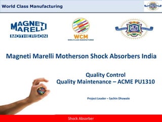 Shock Absorber
Quality Maintenance
Magneti Marelli Motherson Shock Absorbers India
Quality Control
Quality Maintenance – ACME PU1310
Project Leader – Sachin Dhawale
World Class Manufacturing
 