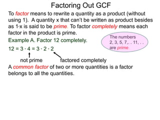 Example A. Factor 12 completely.
12 = 3 * 4 = 3 * 2 * 2
not prime factored completely
To factor means to rewrite a quantity as a product (without
using 1). A quantity x that can’t be written as product besides
as 1*x is said to be prime. To factor completely means each
factor in the product is prime.
Factoring Out GCF
A common factor of two or more quantities is a factor
belongs to all the quantities.
The numbers
2, 3, 5, 7,. . 11, . .
are prime.
 