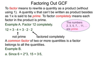 Example A. Factor 12 completely.
12 = 3 * 4 = 3 * 2 * 2
not prime factored completely
To factor means to rewrite a quantity as a product (without
using 1). A quantity x that can’t be written as product besides
as 1*x is said to be prime. To factor completely means each
factor in the product is prime.
Factoring Out GCF
Example B.
a. Since 6 = 2*3, 15 = 3*5,
A common factor of two or more quantities is a factor
belongs to all the quantities.
The numbers
2, 3, 5, 7,. . 11, . .
are prime.
 