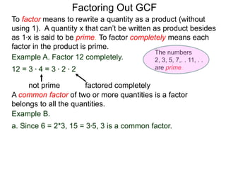 Example A. Factor 12 completely.
12 = 3 * 4 = 3 * 2 * 2
not prime factored completely
To factor means to rewrite a quantity as a product (without
using 1). A quantity x that can’t be written as product besides
as 1*x is said to be prime. To factor completely means each
factor in the product is prime.
Factoring Out GCF
Example B.
a. Since 6 = 2*3, 15 = 3*5, 3 is a common factor.
A common factor of two or more quantities is a factor
belongs to all the quantities.
The numbers
2, 3, 5, 7,. . 11, . .
are prime.
 