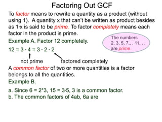Example A. Factor 12 completely.
12 = 3 * 4 = 3 * 2 * 2
not prime factored completely
To factor means to rewrite a quantity as a product (without
using 1). A quantity x that can’t be written as product besides
as 1*x is said to be prime. To factor completely means each
factor in the product is prime.
Factoring Out GCF
Example B.
a. Since 6 = 2*3, 15 = 3*5, 3 is a common factor.
b. The common factors of 4ab, 6a are
A common factor of two or more quantities is a factor
belongs to all the quantities.
The numbers
2, 3, 5, 7,. . 11, . .
are prime.
 