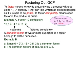 Example A. Factor 12 completely.
12 = 3 * 4 = 3 * 2 * 2
not prime factored completely
To factor means to rewrite a quantity as a product (without
using 1). A quantity x that can’t be written as product besides
as 1*x is said to be prime. To factor completely means each
factor in the product is prime.
Factoring Out GCF
Example B.
a. Since 6 = 2*3, 15 = 3*5, 3 is a common factor.
b. The common factors of 4ab, 6a are 2, a,
A common factor of two or more quantities is a factor
belongs to all the quantities.
The numbers
2, 3, 5, 7,. . 11, . .
are prime.
 