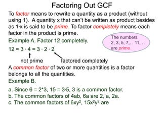 Example A. Factor 12 completely.
12 = 3 * 4 = 3 * 2 * 2
not prime factored completely
To factor means to rewrite a quantity as a product (without
using 1). A quantity x that can’t be written as product besides
as 1*x is said to be prime. To factor completely means each
factor in the product is prime.
Factoring Out GCF
Example B.
a. Since 6 = 2*3, 15 = 3*5, 3 is a common factor.
b. The common factors of 4ab, 6a are 2, a, 2a.
c. The common factors of 6xy2, 15x2y2 are
A common factor of two or more quantities is a factor
belongs to all the quantities.
The numbers
2, 3, 5, 7,. . 11, . .
are prime.
 