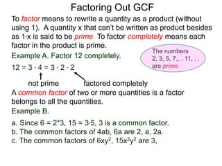 Example A. Factor 12 completely.
12 = 3 * 4 = 3 * 2 * 2
not prime factored completely
To factor means to rewrite a quantity as a product (without
using 1). A quantity x that can’t be written as product besides
as 1*x is said to be prime. To factor completely means each
factor in the product is prime.
Factoring Out GCF
Example B.
a. Since 6 = 2*3, 15 = 3*5, 3 is a common factor.
b. The common factors of 4ab, 6a are 2, a, 2a.
c. The common factors of 6xy2, 15x2y2 are 3,
A common factor of two or more quantities is a factor
belongs to all the quantities.
The numbers
2, 3, 5, 7,. . 11, . .
are prime.
 