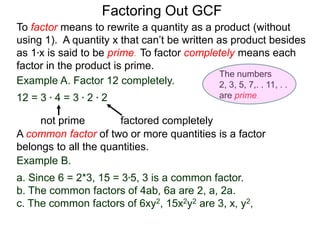 Example A. Factor 12 completely.
12 = 3 * 4 = 3 * 2 * 2
not prime factored completely
To factor means to rewrite a quantity as a product (without
using 1). A quantity x that can’t be written as product besides
as 1*x is said to be prime. To factor completely means each
factor in the product is prime.
Factoring Out GCF
Example B.
a. Since 6 = 2*3, 15 = 3*5, 3 is a common factor.
b. The common factors of 4ab, 6a are 2, a, 2a.
c. The common factors of 6xy2, 15x2y2 are 3, x, y2,
A common factor of two or more quantities is a factor
belongs to all the quantities.
The numbers
2, 3, 5, 7,. . 11, . .
are prime.
 