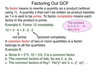 Example A. Factor 12 completely.
12 = 3 * 4 = 3 * 2 * 2
not prime factored completely
To factor means to rewrite a quantity as a product (without
using 1). A quantity x that can’t be written as product besides
as 1*x is said to be prime. To factor completely means each
factor in the product is prime.
Factoring Out GCF
Example B.
a. Since 6 = 2*3, 15 = 3*5, 3 is a common factor.
b. The common factors of 4ab, 6a are 2, a, 2a.
c. The common factors of 6xy2, 15x2y2 are 3, x, y2, xy2, ..
A common factor of two or more quantities is a factor
belongs to all the quantities.
The numbers
2, 3, 5, 7,. . 11, . .
are prime.
 