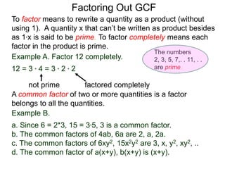 Example A. Factor 12 completely.
12 = 3 * 4 = 3 * 2 * 2
not prime factored completely
To factor means to rewrite a quantity as a product (without
using 1). A quantity x that can’t be written as product besides
as 1*x is said to be prime. To factor completely means each
factor in the product is prime.
Factoring Out GCF
Example B.
a. Since 6 = 2*3, 15 = 3*5, 3 is a common factor.
b. The common factors of 4ab, 6a are 2, a, 2a.
c. The common factors of 6xy2, 15x2y2 are 3, x, y2, xy2, ..
d. The common factor of a(x+y), b(x+y) is (x+y).
A common factor of two or more quantities is a factor
belongs to all the quantities.
The numbers
2, 3, 5, 7,. . 11, . .
are prime.
 