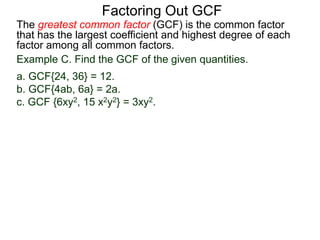 The greatest common factor (GCF) is the common factor
that has the largest coefficient and highest degree of each
factor among all common factors.
Factoring Out GCF
Example C. Find the GCF of the given quantities.
a. GCF{24, 36} = 12.
b. GCF{4ab, 6a} = 2a.
c. GCF {6xy2, 15 x2y2} = 3xy2.
 