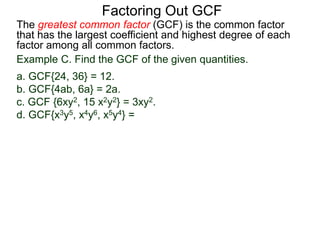 The greatest common factor (GCF) is the common factor
that has the largest coefficient and highest degree of each
factor among all common factors.
Factoring Out GCF
Example C. Find the GCF of the given quantities.
a. GCF{24, 36} = 12.
b. GCF{4ab, 6a} = 2a.
c. GCF {6xy2, 15 x2y2} = 3xy2.
d. GCF{x3y5, x4y6, x5y4} =
 