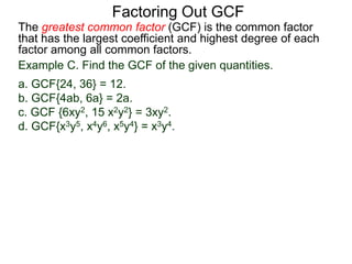 The greatest common factor (GCF) is the common factor
that has the largest coefficient and highest degree of each
factor among all common factors.
Factoring Out GCF
Example C. Find the GCF of the given quantities.
a. GCF{24, 36} = 12.
b. GCF{4ab, 6a} = 2a.
c. GCF {6xy2, 15 x2y2} = 3xy2.
d. GCF{x3y5, x4y6, x5y4} = x3y4.
 