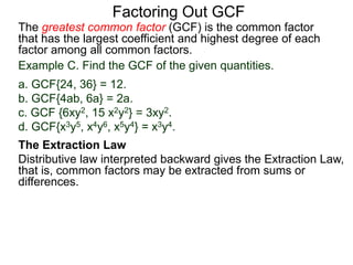 The greatest common factor (GCF) is the common factor
that has the largest coefficient and highest degree of each
factor among all common factors.
Factoring Out GCF
Example C. Find the GCF of the given quantities.
a. GCF{24, 36} = 12.
b. GCF{4ab, 6a} = 2a.
c. GCF {6xy2, 15 x2y2} = 3xy2.
d. GCF{x3y5, x4y6, x5y4} = x3y4.
The Extraction Law
Distributive law interpreted backward gives the Extraction Law,
that is, common factors may be extracted from sums or
differences.
 