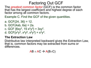 The greatest common factor (GCF) is the common factor
that has the largest coefficient and highest degree of each
factor among all common factors.
Factoring Out GCF
Example C. Find the GCF of the given quantities.
a. GCF{24, 36} = 12.
b. GCF{4ab, 6a} = 2a.
c. GCF {6xy2, 15 x2y2} = 3xy2.
d. GCF{x3y5, x4y6, x5y4} = x3y4.
The Extraction Law
Distributive law interpreted backward gives the Extraction Law,
that is, common factors may be extracted from sums or
differences.
AB ± AC  A(B±C)
 