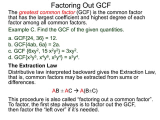 The greatest common factor (GCF) is the common factor
that has the largest coefficient and highest degree of each
factor among all common factors.
Factoring Out GCF
Example C. Find the GCF of the given quantities.
a. GCF{24, 36} = 12.
b. GCF{4ab, 6a} = 2a.
c. GCF {6xy2, 15 x2y2} = 3xy2.
d. GCF{x3y5, x4y6, x5y4} = x3y4.
The Extraction Law
Distributive law interpreted backward gives the Extraction Law,
that is, common factors may be extracted from sums or
differences.
AB ± AC  A(B±C)
This procedure is also called “factoring out a common factor”.
To factor, the first step always is to factor out the GCF,
then factor the “left over” if it’s needed.
 