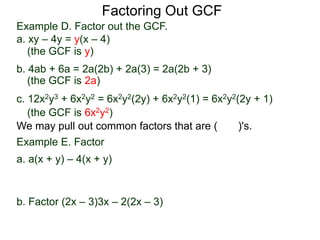 Factoring Out GCF
We may pull out common factors that are ( )'s.
Example E. Factor
a. a(x + y) – 4(x + y)
Pull out the common factor (x + y)
a(x + y) – 4(x + y) = (a – 4)(x + y)
b. Factor (2x – 3)3x – 2(2x – 3)
(the GCF is y)
(the GCF is 2a)
(the GCF is 6x2y2)
Example D. Factor out the GCF.
a. xy – 4y = y(x – 4)
b. 4ab + 6a = 2a(2b) + 2a(3) = 2a(2b + 3)
c. 12x2y3 + 6x2y2 = 6x2y2(2y) + 6x2y2(1) = 6x2y2(2y + 1)
 