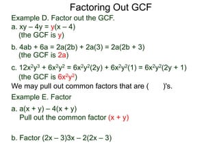 Factoring Out GCF
We may pull out common factors that are ( )'s.
Example E. Factor
a. a(x + y) – 4(x + y)
Pull out the common factor (x + y)
a(x + y) – 4(x + y) = (a – 4)(x + y)
b. Factor (2x – 3)3x – 2(2x – 3)
(the GCF is y)
(the GCF is 2a)
(the GCF is 6x2y2)
Example D. Factor out the GCF.
a. xy – 4y = y(x – 4)
b. 4ab + 6a = 2a(2b) + 2a(3) = 2a(2b + 3)
c. 12x2y3 + 6x2y2 = 6x2y2(2y) + 6x2y2(1) = 6x2y2(2y + 1)
 