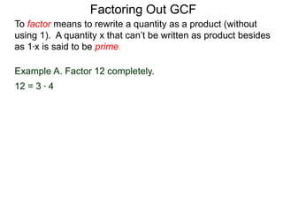 Example A. Factor 12 completely.
12 = 3 * 4
To factor means to rewrite a quantity as a product (without
using 1). A quantity x that can’t be written as product besides
as 1*x is said to be prime.
Factoring Out GCF
 