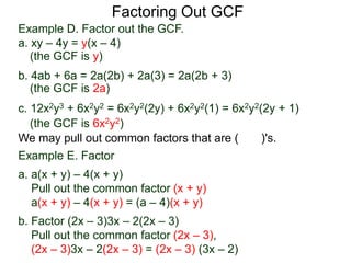 Factoring Out GCF
We may pull out common factors that are ( )'s.
Example E. Factor
a. a(x + y) – 4(x + y)
Pull out the common factor (x + y)
a(x + y) – 4(x + y) = (a – 4)(x + y)
b. Factor (2x – 3)3x – 2(2x – 3)
Pull out the common factor (2x – 3),
(2x – 3)3x – 2(2x – 3) = (2x – 3) (3x – 2)
(the GCF is y)
(the GCF is 2a)
(the GCF is 6x2y2)
Example D. Factor out the GCF.
a. xy – 4y = y(x – 4)
b. 4ab + 6a = 2a(2b) + 2a(3) = 2a(2b + 3)
c. 12x2y3 + 6x2y2 = 6x2y2(2y) + 6x2y2(1) = 6x2y2(2y + 1)
 