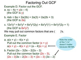 Factoring Out GCF
We may pull out common factors that are ( )'s.
Example E. Factor
a. a(x + y) – 4(x + y)
Pull out the common factor (x + y)
a(x + y) – 4(x + y) = (a – 4)(x + y)
b. Factor (2x – 3)3x – 2(2x – 3)
Pull out the common factor (2x – 3),
(2x – 3)3x – 2(2x – 3) = (2x – 3) (3x – 2)
(the GCF is y)
(the GCF is 2a)
(the GCF is 6x2y2)
Example D. Factor out the GCF.
a. xy – 4y = y(x – 4)
b. 4ab + 6a = 2a(2b) + 2a(3) = 2a(2b + 3)
c. 12x2y3 + 6x2y2 = 6x2y2(2y) + 6x2y2(1) = 6x2y2(2y + 1)
Note the order
of the “( )’s”
doesn’t matter
because AB=BA.
 