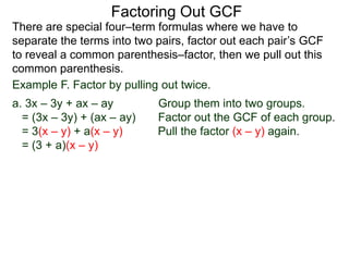 Factoring Out GCF
There are special four–term formulas where we have to
separate the terms into two pairs, factor out each pair’s GCF
to reveal a common parenthesis–factor, then we pull out this
common parenthesis.
Example F. Factor by pulling out twice.
a. 3x – 3y + ax – ay Group them into two groups.
= (3x – 3y) + (ax – ay) Factor out the GCF of each group.
= 3(x – y) + a(x – y) Pull the factor (x – y) again.
= (3 + a)(x – y)
 