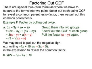 Factoring Out GCF
We may need to pull out the negative sign
e.g. writing –4x + 10 as –(2x – 5),
in the expression to reveal the common factor.
b. x(2x – 5) – 4x + 10
There are special four–term formulas where we have to
separate the terms into two pairs, factor out each pair’s GCF
to reveal a common parenthesis–factor, then we pull out this
common parenthesis.
Example F. Factor by pulling out twice.
a. 3x – 3y + ax – ay Group them into two groups.
= (3x – 3y) + (ax – ay) Factor out the GCF of each group.
= 3(x – y) + a(x – y) Pull the factor (x – y) again.
= (3 + a)(x – y)
 