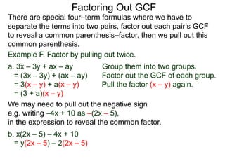 Factoring Out GCF
We may need to pull out the negative sign
e.g. writing –4x + 10 as –(2x – 5),
in the expression to reveal the common factor.
b. x(2x – 5) – 4x + 10
= y(2x – 5) – 2(2x – 5)
There are special four–term formulas where we have to
separate the terms into two pairs, factor out each pair’s GCF
to reveal a common parenthesis–factor, then we pull out this
common parenthesis.
Example F. Factor by pulling out twice.
a. 3x – 3y + ax – ay Group them into two groups.
= (3x – 3y) + (ax – ay) Factor out the GCF of each group.
= 3(x – y) + a(x – y) Pull the factor (x – y) again.
= (3 + a)(x – y)
 