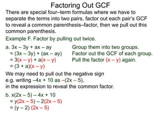 Factoring Out GCF
We may need to pull out the negative sign
e.g. writing –4x + 10 as –(2x – 5),
in the expression to reveal the common factor.
b. x(2x – 5) – 4x + 10
= y(2x – 5) – 2(2x – 5)
= (y – 2) (2x – 5)
There are special four–term formulas where we have to
separate the terms into two pairs, factor out each pair’s GCF
to reveal a common parenthesis–factor, then we pull out this
common parenthesis.
Example F. Factor by pulling out twice.
a. 3x – 3y + ax – ay Group them into two groups.
= (3x – 3y) + (ax – ay) Factor out the GCF of each group.
= 3(x – y) + a(x – y) Pull the factor (x – y) again.
= (3 + a)(x – y)
 
