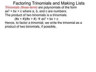 Factoring Trinomials and Making Lists
Trinomials (three-term) are polynomials of the form
ax2 + bx + c where a, b, and c are numbers.
The product of two binomials is a trinomials:
(#x + #)(#x + #)  ax2 + bx + c
Hence, to factor a trinomial, we write the trinomial as a
product of two binomials, if possible,
 