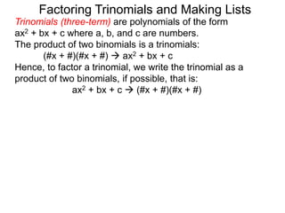 Trinomials (three-term) are polynomials of the form
ax2 + bx + c where a, b, and c are numbers.
The product of two binomials is a trinomials:
(#x + #)(#x + #)  ax2 + bx + c
Hence, to factor a trinomial, we write the trinomial as a
product of two binomials, if possible, that is:
ax2 + bx + c  (#x + #)(#x + #)
Factoring Trinomials and Making Lists
 