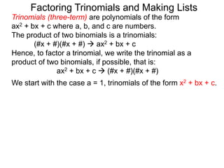 Trinomials (three-term) are polynomials of the form
ax2 + bx + c where a, b, and c are numbers.
The product of two binomials is a trinomials:
(#x + #)(#x + #)  ax2 + bx + c
Hence, to factor a trinomial, we write the trinomial as a
product of two binomials, if possible, that is:
ax2 + bx + c  (#x + #)(#x + #)
We start with the case a = 1, trinomials of the form x2 + bx + c.
Factoring Trinomials and Making Lists
 