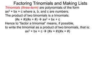 Trinomials (three-term) are polynomials of the form
ax2 + bx + c where a, b, and c are numbers.
The product of two binomials is a trinomials:
(#x + #)(#x + #)  ax2 + bx + c
Hence to “factor a trinomial” means, if possible,
to write the trinomial as a product of two binomials, that is:
ax2 + bx + c  (#x + #)(#x + #)
Factoring Trinomials and Making Lists
 