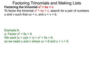Example A.
a. Factor x2 + 5x + 6
We want (x + u)(x + v) = x2 + 5x + 6,
so we need u and v where uv = 6 and u + v = 5.
Factoring Trinomials and Making Lists
Factoring the trinomial x2 + bx + c
To factor the trinomial x2 + bx + c, search for a pair of numbers
u and v such that uv = c, and u + v = b.
 
