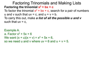 Example A.
a. Factor x2 + 5x + 6
We want (x + u)(x + v) = x2 + 5x + 6,
so we need u and v where uv = 6 and u + v = 5.
Factoring Trinomials and Making Lists
Factoring the trinomial x2 + bx + c
To factor the trinomial x2 + bx + c, search for a pair of numbers
u and v such that uv = c, and u + v = b.
To carry this out, make a list of all the possible u and v
such that uv = c,
 
