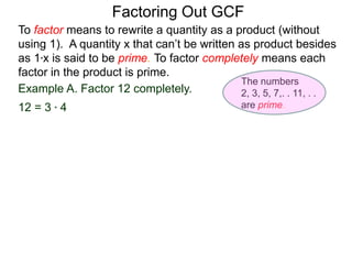 Example A. Factor 12 completely.
12 = 3 * 4
To factor means to rewrite a quantity as a product (without
using 1). A quantity x that can’t be written as product besides
as 1*x is said to be prime. To factor completely means each
factor in the product is prime.
Factoring Out GCF
The numbers
2, 3, 5, 7,. . 11, . .
are prime.
 