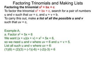 Example A.
a. Factor x2 + 5x + 6
We want (x + u)(x + v) = x2 + 5x + 6,
so we need u and v where uv = 6 and u + v = 5.
List all such u and v where uv = 6:
(1)(6) = (2)(3) = (-1)(-6) = (-2)(-3) = 6
Factoring Trinomials and Making Lists
Factoring the trinomial x2 + bx + c
To factor the trinomial x2 + bx + c, search for a pair of numbers
u and v such that uv = c, and u + v = b.
To carry this out, make a list of all the possible u and v
such that uv = c,
 