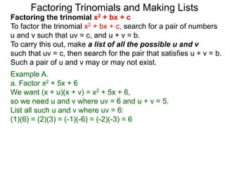 Example A.
a. Factor x2 + 5x + 6
We want (x + u)(x + v) = x2 + 5x + 6,
so we need u and v where uv = 6 and u + v = 5.
List all such u and v where uv = 6:
(1)(6) = (2)(3) = (-1)(-6) = (-2)(-3) = 6
Factoring Trinomials and Making Lists
Factoring the trinomial x2 + bx + c
To factor the trinomial x2 + bx + c, search for a pair of numbers
u and v such that uv = c, and u + v = b.
To carry this out, make a list of all the possible u and v
such that uv = c, then search for the pair that satisfies u + v = b.
Such a pair of u and v may or may not exist.
 