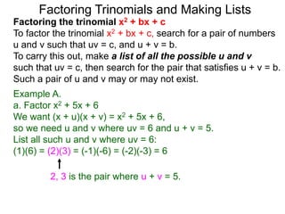 Example A.
a. Factor x2 + 5x + 6
We want (x + u)(x + v) = x2 + 5x + 6,
so we need u and v where uv = 6 and u + v = 5.
List all such u and v where uv = 6:
(1)(6) = (2)(3) = (-1)(-6) = (-2)(-3) = 6
Factoring Trinomials and Making Lists
Factoring the trinomial x2 + bx + c
To factor the trinomial x2 + bx + c, search for a pair of numbers
u and v such that uv = c, and u + v = b.
To carry this out, make a list of all the possible u and v
such that uv = c, then search for the pair that satisfies u + v = b.
Such a pair of u and v may or may not exist.
2, 3 is the pair where u + v = 5.
 