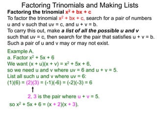 Example A.
a. Factor x2 + 5x + 6
We want (x + u)(x + v) = x2 + 5x + 6,
so we need u and v where uv = 6 and u + v = 5.
List all such u and v where uv = 6:
(1)(6) = (2)(3) = (-1)(-6) = (-2)(-3) = 6
so x2 + 5x + 6 = (x + 2)(x + 3).
Factoring Trinomials and Making Lists
Factoring the trinomial x2 + bx + c
To factor the trinomial x2 + bx + c, search for a pair of numbers
u and v such that uv = c, and u + v = b.
To carry this out, make a list of all the possible u and v
such that uv = c, then search for the pair that satisfies u + v = b.
Such a pair of u and v may or may not exist.
2, 3 is the pair where u + v = 5.
 