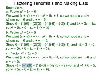 c. Factor x2 + 5x – 6
We want (x + u)(x + v) = x2 + 5x – 6, so we need uv = –6 and
u + v = 5.
Since -6 = (–1)(6) = (1)(–6) = (–2)(3) =(2)(–3) and –1 + 6 = 5,
so x2 + 5x – 6 = (x – 1)(x + 6).
b. Factor x2 – 5x + 6
We want (x + u)(x + v) = x2 – 5x + 6, so we need u and v
where uv = 6 and u + v = –5.
Since 6 = (1)(6) = (2)(3) = (-1)(-6) = (-2)(-3) and –2 – 3 = –5,
so x2 – 5x + 6 = (x – 2)(x – 3).
Example A.
a. Factor x2 + 5x + 6
We want (x + u)(x + v) = x2 + 5x + 6, so we need u and v
where uv = 6 and u + v = 5.
Since 6 = (1)(6) = (2)(3) = (-1)(-6) = (-2)(-3) and 2x + 3x = 5x,
so x2 + 5x + 6 = (x + 2)(x + 3)
Factoring Trinomials and Making Lists
 