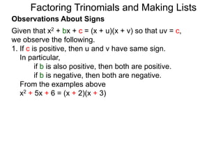 Observations About Signs
Given that x2 + bx + c = (x + u)(x + v) so that uv = c,
we observe the following.
1. If c is positive, then u and v have same sign.
In particular,
if b is also positive, then both are positive.
if b is negative, then both are negative.
From the examples above
x2 + 5x + 6 = (x + 2)(x + 3)
Factoring Trinomials and Making Lists
 