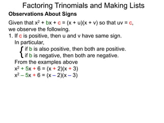 {
Observations About Signs
Given that x2 + bx + c = (x + u)(x + v) so that uv = c,
we observe the following.
1. If c is positive, then u and v have same sign.
In particular,
if b is also positive, then both are positive.
if b is negative, then both are negative.
From the examples above
x2 + 5x + 6 = (x + 2)(x + 3)
x2 – 5x + 6 = (x – 2)(x – 3)
Factoring Trinomials and Making Lists
 