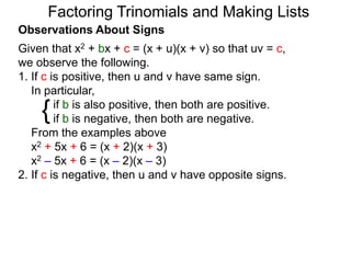 {
Observations About Signs
Given that x2 + bx + c = (x + u)(x + v) so that uv = c,
we observe the following.
1. If c is positive, then u and v have same sign.
In particular,
if b is also positive, then both are positive.
if b is negative, then both are negative.
From the examples above
x2 + 5x + 6 = (x + 2)(x + 3)
x2 – 5x + 6 = (x – 2)(x – 3)
2. If c is negative, then u and v have opposite signs.
Factoring Trinomials and Making Lists
 