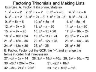 Exercise. A. Factor. If it’s prime, state so.
1. x2 – x – 2 2. x2 + x – 2 3. x2 – x – 6 4. x2 + x – 6
5. x2 – x + 2 6. x2 + 2x – 3 7. x2 + 2x – 8 8. x2 – 3x – 4
9. x2 + 5x + 6 10. x2 + 5x – 6
13. x2 – x – 20
11. x2 – 5x – 6
12. x2 – 5x + 6
17. x2 – 10x – 24
14. x2 – 8x – 20
15. x2 – 9x – 20 16. x2 – 9x + 20
18. x2 – 10x + 24 19. x2 – 11x + 24 20. x2 – 11x – 24
21. x2 – 12x – 36 22. x2 – 12x + 36 23. x2 – 13x – 36
24. x2 – 13x + 36
B. Factor. Factor out the GCF, the “–”, and arrange the
terms in order first if necessary.
29. 3x2 – 30x – 7227. –x2 – 5x + 14 28. 2x3 – 18x2 + 40x
30. –2x3 + 20x2 – 24x
25. x2 – 36 26. x2 + 36
31. –2x4 + 18x2
32. –3x – 24x3 + 22x2 33. 5x4 + 10x5 – 5x3
Factoring Trinomials and Making Lists
 