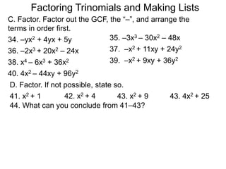 35. –3x3 – 30x2 – 48x34. –yx2 + 4yx + 5y
36. –2x3 + 20x2 – 24x
40. 4x2 – 44xy + 96y2
37. –x2 + 11xy + 24y2
38. x4 – 6x3 + 36x2 39. –x2 + 9xy + 36y2
C. Factor. Factor out the GCF, the “–”, and arrange the
terms in order first.
D. Factor. If not possible, state so.
41. x2 + 1 42. x2 + 4 43. x2 + 9 43. 4x2 + 25
44. What can you conclude from 41–43?
Factoring Trinomials and Making Lists
 