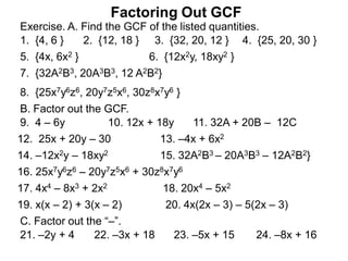 Factoring Out GCF
Exercise. A. Find the GCF of the listed quantities.
Factoring Out GCF
1. {4, 6 } 2. {12, 18 } 3. {32, 20, 12 } 4. {25, 20, 30 }
5. {4x, 6x2 } 6. {12x2y, 18xy2 }
7. {32A2B3, 20A3B3, 12 A2B2}
8. {25x7y6z6, 20y7z5x6, 30z8x7y6 }
B. Factor out the GCF.
9. 4 – 6y 10. 12x + 18y 11. 32A + 20B – 12C
12. 25x + 20y – 30 13. –4x + 6x2
14. –12x2y – 18xy2 15. 32A2B3 – 20A3B3 – 12A2B2}
16. 25x7y6z6 – 20y7z5x6 + 30z8x7y6
17. 4x4 – 8x3 + 2x2 18. 20x4 – 5x2
19. x(x – 2) + 3(x – 2) 20. 4x(2x – 3) – 5(2x – 3)
C. Factor out the “–”.
21. –2y + 4 22. –3x + 18 23. –5x + 15 24. –8x + 16
 